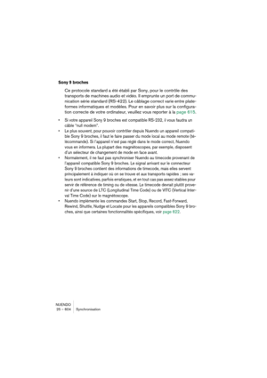 Page 604NUENDO
25 – 604 Synchronisation
Sony 9 broches
Ce protocole standard a été établi par Sony, pour le contrôle des 
transports de machines audio et vidéo. Il emprunte un port de commu-
nication série standard (RS-422). Le câblage correct varie entre plate-
formes informatiques et modèles. Pour en savoir plus sur la configura-
tion correcte de votre ordinateur, veuillez vous reporter à la page 615.
•Si votre appareil Sony 9 broches est compatible RS-232, il vous faudra un 
câble “null modem”.
•Le plus...