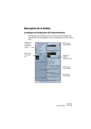 Page 605NUENDO
Synchronisation 25 – 605
Description de la fenêtre
Le dialogue de Configuration de la Synchronisation
Ce dialogue sert à régler tout ce qui a trait à la synchronisation de 
Nuendo avec d’autres appareils. Vous y accéderez par le menu Trans-
port.
Réglage pour 
la synchro à 
un timecode 
externe.
Options pour 
le timecode 
reçu.Réglages/
Options
Machine Control
Sorties pour 
l’horloge MIDI. Sorties pour le 
timecode MIDI. Entrée pour le 
timecode MIDI.  