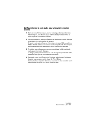 Page 607NUENDO
Synchronisation 25 – 607
Configuration de la carte audio pour une synchronisation 
externe 
1.Dans le menu Périphériques, ouvrez le dialogue Configuration des 
Périphériques, puis dans la page “VST Audiobay” sélectionnez la 
sous-page de votre interface audio.
2.Cliquez ensuite sur le bouton Tableau de Bord pour ouvrir le dialogue 
propriétaire de configuration de la carte.
Si l’accès à cette carte s’effectue par l’intermédiaire d’un pilote ASIO spécial (et non 
MME ou DirectX), ce dialogue est...