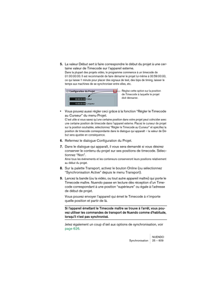 Page 609NUENDO
Synchronisation 25 – 609
5.La valeur Début sert à faire correspondre le début du projet à une cer-
taine valeur de Timecode sur l’appareil externe.
Dans la plupart des projets vidéo, le programme commence à un timecode de 
01:00:00:00. Il est recommandé de faire démarrer le projet lui-même à 00:59:00:00, 
ce qui laisse 1 minute pour placer des signaux de test, des bips de timing, laisser le 
temps aux machines de se synchroniser entre elles, etc.
•Vous pouvez aussi régler ceci grâce à la fonction...