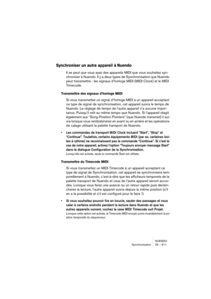 Page 611NUENDO
Synchronisation 25 – 611
Synchroniser un autre appareil à Nuendo
Il se peut que vous ayez des appareils MIDI que vous souhaitez syn-
chroniser à Nuendo. Il y a deux types de Synchronisation que Nuendo 
peut transmettre : les signaux d’horloge MIDI (MIDI Clock) et le MIDI 
Timecode.
Transmettre des signaux d’horloge MIDI
Si vous transmettez un signal d’horloge MIDI à un appareil acceptant 
ce type de signal de synchronisation, cet appareil suivra le tempo de 
Nuendo. Le réglage de tempo de l’autre...