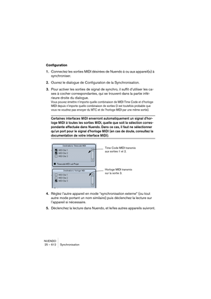 Page 612NUENDO
25 – 612 Synchronisation
Configuration
1.Connectez les sorties MIDI désirées de Nuendo à ou aux appareil(s) à 
synchroniser.
2.Ouvrez le dialogue de Configuration de la Synchronisation.
3.Pour activer les sorties de signal de synchro, il suffit d’utiliser les ca-
ses à cocher correspondantes, qui se trouvent dans la partie infé-
rieure droite du dialogue.
Vous pouvez émettre n’importe quelle combinaison de MIDI Time Code et d’horloge 
MIDI depuis n’importe quelle combinaison de sorties (il est...