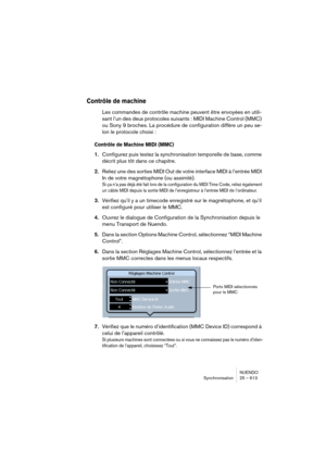 Page 613NUENDO
Synchronisation 25 – 613
Contrôle de machine 
Les commandes de contrôle machine peuvent être envoyées en utili-
sant l’un des deux protocoles suivants : MIDI Machine Control (MMC) 
ou Sony 9 broches. La procédure de configuration diffère un peu se-
lon le protocole choisi :
Contrôle de Machine MIDI (MMC)
1.Configurez puis testez la synchronisation temporelle de base, comme 
décrit plus tôt dans ce chapitre.
2.Reliez une des sorties MIDI Out de votre interface MIDI à l’entrée MIDI 
In de votre...