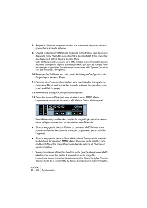 Page 614NUENDO
25 – 614 Synchronisation
8.Réglez le “Nombre de pistes Audio” sur le nombre de pistes du ma-
gnétophone à bande externe.
9.Ouvrez le dialogue Préférences depuis le menu Fichier (sur Mac c’est 
depuis le menu Nuendo), sélectionnez la section MIDI-Filtre et vérifiez 
que Sysex est activé dans la section Thru.
Cette configuration est nécessaire, car le MMC implique une communication dans les 
deux sens (l’enregistreur “répond” aux messages MMC qu’il reçoit de Nuendo). Filtrer 
les messages de type...