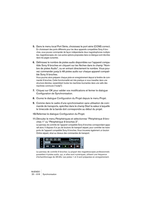 Page 618NUENDO
25 – 618 Synchronisation
5.Dans le menu local Port Série, choisissez le port série (COM) correct.
En choisissant des ports différents pour les deux appareils compatibles Sony 9 bro-
ches, vous pouvez commander de façon indépendante deux magnétophones multipis-
tes, magnétoscopes, etc. Les autres options proposées dans ce dialogue sont décrites 
dans les pages suivantes.
6.Définissez le nombre de pistes audio disponibles sur l’appareil compa-
tible Sony 9 broches en cliquant sur les flèches dans le...