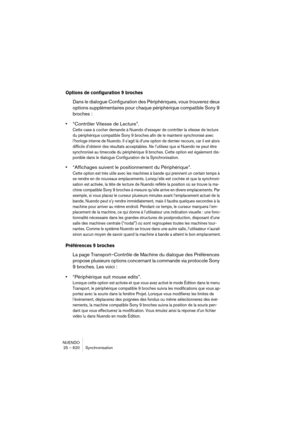 Page 620NUENDO
25 – 620 Synchronisation
Options de configuration 9 broches
Dans le dialogue Configuration des Périphériques, vous trouverez deux 
options supplémentaires pour chaque périphérique compatible Sony 9 
broches :
•“Contrôler Vitesse de Lecture”.
Cette case à cocher demande à Nuendo d’essayer de contrôler la vitesse de lecture 
du périphérique compatible Sony 9 broches afin de le maintenir synchronisé avec 
l’horloge interne de Nuendo. Il s’agit là d’une option de dernier recours, car il est alors...