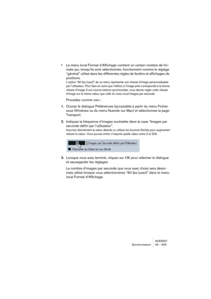 Page 625NUENDO
Synchronisation 25 – 625
•Le menu local Format d’Affichage contient un certain nombre de for-
mats qui, lorsqu’ils sont sélectionnés, fonctionnent comme le réglage 
“général” utilisé dans les différentes règles de fenêtre et affichages de 
positions.
L’option “60 fps (user)” de ce menu représente une vitesse d’image personnalisable 
par l’utilisateur. Pour faire en sorte que l’édition à l’image près corresponde à la bonne 
vitesse d’image d’une source externe synchronisée, vous devrez régler cette...