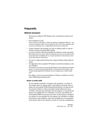 Page 629NUENDO
VST System Link 26 – 629
Préparatifs
Matériel nécessaire
Pour pouvoir utiliser le VST System Link, les éléments suivants sont 
requis :
•Deux ordinateurs ou plus.
Ils peuvent être du même type ou utiliser des systèmes d’exploitation différents – cela 
n’a aucune importance. Rien ne vous empêche de relier un PC avec processeur Intel 
tournant sous Windows avec un Apple Macintosh tournant sous Mac OS.
•Chaque ordinateur doit posséder une carte ou interface audio en ordre de 
marche et pourvue de...