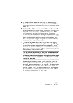 Page 631NUENDO
VST System Link 26 – 631
4.De même, ouvrez le Tableau de Bord ASIO sur l’autre ordinateur.
Si vous utilisez sur cet ordinateur une autre application hôte compatible VST System 
Link, vérifiez sa documentation pour plus de détails concernant l’ouverture du Tableau 
de Bord ASIO.
5.À présent, il faut vérifier qu’une carte audio (et une seule !) est confi-
gurée comme Maître d’Horloge ; toutes les autres cartes doivent être 
réglées de façon à recevoir leur signal d’horloge depuis un Maître...