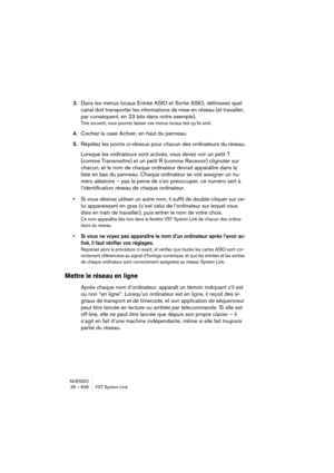 Page 636NUENDO
26 – 636 VST System Link
3.Dans les menus locaux Entrée ASIO et Sortie ASIO, définissez quel 
canal doit transporter les informations de mise en réseau (et travailler, 
par conséquent, en 23 bits dans notre exemple).
Très souvent, vous pourrez laisser ces menus locaux tels qu’ils sont.
4.Cochez la case Activer, en haut du panneau.
5.Répétez les points ci-dessus pour chacun des ordinateurs du réseau.
Lorsque les ordinateurs sont activés, vous devez voir un petit T 
(comme Transmettre) et un petit R...