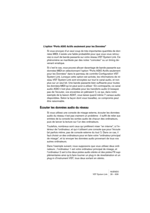 Page 639NUENDO
VST System Link 26 – 639
L’option “Ports ASIO Actifs seulement pour les Données”
Si vous envoyez d’un seul coup de très importantes quantités de don-
nées MIDI, il existe une faible probabilité pour que vous vous retrou-
viez à court de bande passante sur votre réseau VST System Link. Ce 
phénomène se manifeste par des notes “coincées” ou un timing de-
venant erratique. 
Si c’est le cas, vous pouvez allouer davantage de bande passante aux 
données MIDI en sélectionnant l’option “Ports ASIO Actifs...