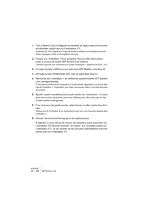 Page 640NUENDO
26 – 640 VST System Link
1.Tout d’abord, il faut configurer ce système de façon à pouvoir écouter 
les données audio lues sur l’ordinateur n°1.
Autrement dit, il faut disposer d’un jeu de sorties inutilisées, par exemple une sortie 
stéréo analogique, reliée à votre système d’écoute.
2.Passez sur l’ordinateur n°2 et assignez chacune des deux pistes 
audio à un bus de sortie VST System Link distinct.
Il devrait s’agir des bus connectés aux sorties numériques – appelons-les Bus 1 et 2.
3.Envoyez la...