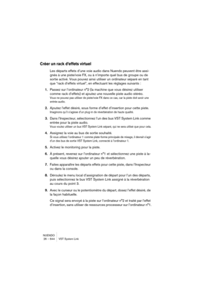 Page 644NUENDO
26 – 644 VST System Link
Créer un rack d’effets virtuel
Les départs effets d’une voie audio dans Nuendo peuvent être assi-
gnés à une piste/voie FX, ou à n’importe quel bus de groupe ou de 
sortie activé. Vous pouvez ainsi utiliser un ordinateur séparé en tant 
que “rack d’effets virtuel”, en effectuant les réglages suivants :
1.Passez sur l’ordinateur n°2 (la machine que vous désirez utiliser 
comme rack d’effets) et ajoutez une nouvelle piste audio stéréo.
Vous ne pouvez pas utiliser de...