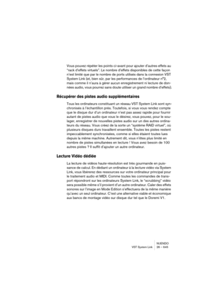 Page 645NUENDO
VST System Link 26 – 645
Vous pouvez répéter les points ci-avant pour ajouter d’autres effets au 
“rack d’effets virtuels”. Le nombre d’effets disponibles de cette façon 
n’est limité que par le nombre de ports utilisés dans la connexion VST 
System Link (et, bien sûr, par les performances de l’ordinateur n°2, 
mais comme il n’aura à gérer aucun enregistrement ni lecture de don-
nées audio, vous pourrez sans doute utiliser un grand nombre d’effets).
Récupérer des pistes audio supplémentaires
Tous...