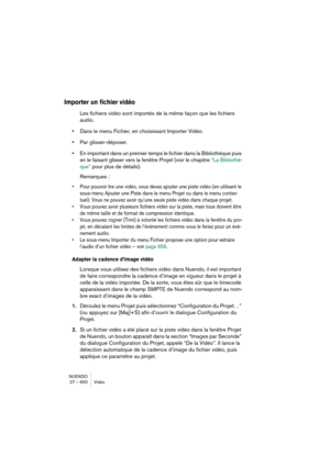 Page 650NUENDO
27 – 650 Vidéo
Importer un fichier vidéo
Les fichiers vidéo sont importés de la même façon que les fichiers 
audio.
•Dans le menu Fichier, en choisissant Importer Vidéo.
•Par glisser-déposer.
•En important dans un premier temps le fichier dans la Bibliothèque puis 
en le faisant glisser vers la fenêtre Projet (voir le chapitre “La Bibliothè-
que” pour plus de détails).
Remarques :
•Pour pouvoir lire une vidéo, vous devez ajouter une piste vidéo (en utilisant le 
sous-menu Ajouter une Piste dans le...