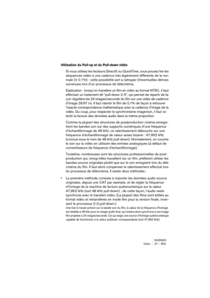 Page 653NUENDO
Vidéo 27 – 653
Utilisation du Pull-up et du Pull-down vidéo
Si vous utilisez les lecteurs DirectX ou QuickTime, vous pouvez lire les 
séquences vidéo à une cadence très légèrement différente de la nor-
male (± 0.1%) : cette possibilité sert à rattraper d’éventuelles dérives 
survenues lors d’un processus de télécinéma.
Explication : lorsqu’on transfère un film en vidéo au format NTSC, il faut 
effectuer un traitement dit “pull-down 2-3”, qui permet de répartir de fa-
çon régulière les 24...