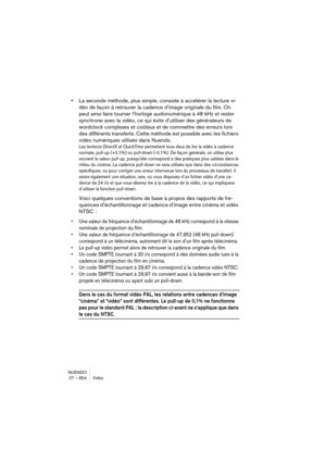 Page 654NUENDO
27 – 654 Vidéo
•La seconde méthode, plus simple, consiste à accélérer la lecture vi-
déo de façon à retrouver la cadence d’image originale du film. On 
peut ainsi faire tourner l’horloge audionumérique à 48 kHz et rester 
synchrone avec la vidéo, ce qui évite d’utiliser des générateurs de 
wordclock complexes et coûteux et de commettre des erreurs lors 
des différents transferts. Cette méthode est possible avec les fichiers 
vidéo numériques utilisés dans Nuendo.
Les lecteurs DirectX et QuickTime...