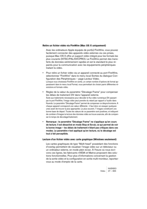 Page 655NUENDO
Vidéo 27 – 655
Relire un fichier vidéo via FireWire (Mac OS X uniquement)
Avec les ordinateurs Apple équipés de port(s) FireWire, vous pouvez 
facilement connecter des appareils vidéo externes via ces prises, 
puisque Mac OS X offre un support vidéo intégré pour les formats les 
plus courants (NTSC/PAL/DVCPRO). Le FireWire permet des trans-
ferts de données extrêmement rapides et est le standard le plus ré-
pandu pour la communication avec les équipements périphériques 
traitant la vidéo.
•Pour...