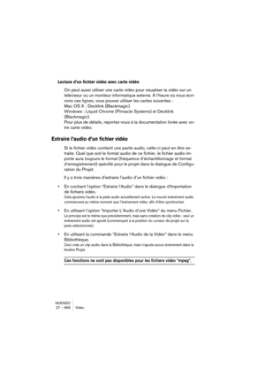 Page 656NUENDO
27 – 656 Vidéo
Lecture d’un fichier vidéo avec carte vidéo
On peut aussi utiliser une carte vidéo pour visualiser la vidéo sur un 
téléviseur ou un moniteur informatique externe. À l’heure où nous écri-
vons ces lignes, vous pouvez utiliser les cartes suivantes : 
Mac OS X : Decklink (Blackmagic)
Windows : Liquid Chrome (Pinnacle Systems) et Decklink 
(Blackmagic). 
Pour plus de détails, reportez-vous à la documentation livrée avec vo-
tre carte vidéo.
Extraire l’audio d’un fichier vidéo
Si le...