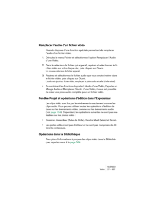 Page 657NUENDO
Vidéo 27 – 657
Remplacer l’audio d’un fichier vidéo
Nuendo dispose d’une fonction spéciale permettant de remplacer 
l’audio d’un fichier vidéo.
1.Déroulez le menu Fichier et sélectionnez l’option Remplacer l’Audio 
d’une Vidéo.
2.Dans le sélecteur de fichier qui apparaît, repérez et sélectionnez le fi-
chier vidéo sur votre disque dur, puis cliquez sur Ouvrir.
Un nouveau sélecteur de fichier apparaît.
3.Repérez et sélectionnez le fichier audio que vous voulez insérer dans 
le fichier vidéo, puis...