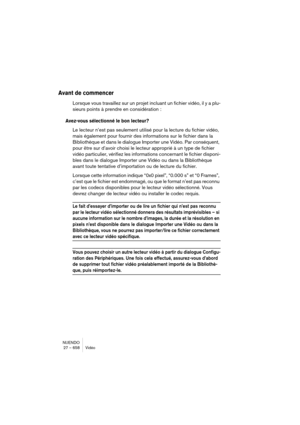 Page 658NUENDO
27 – 658 Vidéo
Avant de commencer 
Lorsque vous travaillez sur un projet incluant un fichier vidéo, il y a plu-
sieurs points à prendre en considération : 
Avez-vous sélectionné le bon lecteur?
Le lecteur n’est pas seulement utilisé pour la lecture du fichier vidéo, 
mais également pour fournir des informations sur le fichier dans la 
Bibliothèque et dans le dialogue Importer une Vidéo. Par conséquent, 
pour être sur d’avoir choisi le lecteur approprié à un type de fichier 
vidéo particulier,...