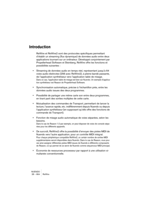 Page 664NUENDO
28 – 664 ReWire
Introduction
ReWire et ReWire2 sont des protocoles spécifiques permettant 
d’établir un streaming (flux dynamique) de données audio entre deux 
applications tournant sur un ordinateur. Développé conjointement par 
Propellerhead Software et Steinberg, ReWire offre les fonctions et 
possibilités suivantes :
•Streaming de données audio en temps réel, représentant jusqu’à 64 
voies audio distinctes (256 avec ReWire2), à pleine bande passante, 
de l’application synthétiseur vers...