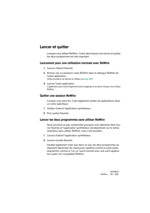 Page 665NUENDO
ReWire 28 – 665
Lancer et quitter
Lorsque vous utilisez ReWire, l’ordre dans lequel vous lancez et quittez 
les deux programmes est très important :
Lancement pour une utilisation normale avec ReWire
1.Lancez d’abord Nuendo.
2.Activez une ou plusieurs voies ReWire dans le dialogue ReWire de 
l’autre application.
Cette procédure est décrite en détails à la page 666.
3.Lancez l’autre application.
L’application peut mettre légèrement plus longtemps à se lancer lorsque vous utilisez 
ReWire.
Quitter...