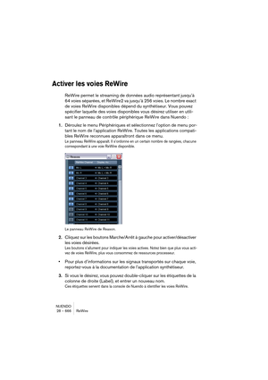 Page 666NUENDO
28 – 666 ReWire
Activer les voies ReWire
ReWire permet le streaming de données audio représentant jusqu’à 
64 voies séparées, et ReWire2 va jusqu’à 256 voies. Le nombre exact 
de voies ReWire disponibles dépend du synthétiseur. Vous pouvez 
spécifier laquelle des voies disponibles vous désirez utiliser en utili-
sant le panneau de contrôle périphérique ReWire dans Nuendo :
1.Déroulez le menu Périphériques et sélectionnez l’option de menu por-
tant le nom de l’application ReWire. Toutes les...