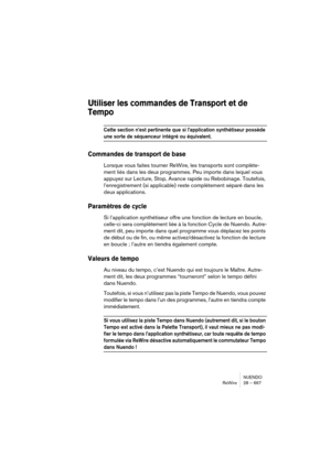 Page 667NUENDO
ReWire 28 – 667
Utiliser les commandes de Transport et de 
Tempo
Cette section n’est pertinente que si l’application synthétiseur possède 
une sorte de séquenceur intégré ou équivalent.
Commandes de transport de base
Lorsque vous faites tourner ReWire, les transports sont complète-
ment liés dans les deux programmes. Peu importe dans lequel vous 
appuyez sur Lecture, Stop, Avance rapide ou Rebobinage. Toutefois, 
l’enregistrement (si applicable) reste complètement séparé dans les 
deux...