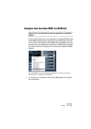 Page 669NUENDO
ReWire 28 – 669
Assigner des données MIDI via ReWire2
Cette fonction n’est disponible qu’avec des applications compatibles 
ReWire2.
Si vous utilisez Nuendo avec une application compatible ReWire2, des 
sorties MIDI supplémentaires apparaîtront automatiquement dans les 
menus locaux concernant les sorties MIDI des pistes MIDI. Vous pou-
vez ainsi faire jouer l’application synthétiseur via MIDI depuis Nuendo, 
en l’utilisant comme s’il s’agissait d’un ou plusieurs expandeurs MIDI 
séparés.
Les...