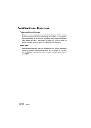 Page 670NUENDO
28 – 670 ReWire
Considérations et Limitations
Fréquences d’échantillonnage
En lecture audio, les applications de synthétiseur peuvent être limitées 
à certaines fréquences d’échantillonnage. Si la valeur de la fréquence 
d’échantillonnage de Nuendo est différente, alors l’application synthé-
tiseur lira les données à une hauteur erronée. Pour plus de détails, re-
portez-vous à la documentation de l’application synthétiseur.
Pilotes ASIO
ReWire fonctionne bien avec des pilotes ASIO. En utilisant le...