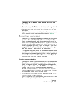 Page 675NUENDO
Gestion des fichiers 29 – 675
C’est le seul cas où l’extension du nom de fichier est cruciale sous 
Mac OS X !
3.Ouvrez le dialogue des Préférences et sélectionnez la page Général.
4.Ouvrez le menu local “Action Initiale” et choisissez “Ouvrir le Projet 
par Défaut”.
La prochaine fois que vous lancerez Nuendo, le projet par défaut sera automatiquement 
ouvert. Pour plus de détails sur les autres options de démarrage, voir
 page 705.
Sauvegarder une nouvelle version
Cette fonction n’est disponible...