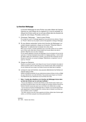 Page 678NUENDO
29 – 678 Gestion des fichiers
La fonction Nettoyage
La fonction Nettoyage du menu Fichier vous aide à libérer de l’espace 
mémoire sur votre disque dur en repérant et, si vous le souhaitez, en 
effaçant les fichiers audio qui ne sont pas utilisés dans les dossiers de 
projet de votre disque. Procédez comme ceci :
1.Choisissez “Nettoyage…” dans le menu Fichier.
Si un projet est ouvert, un message apparaît qui vous permet de les refermer. Cliquer 
sur “Fermer” referme tous les projets ouverts et...