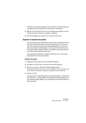 Page 679NUENDO
Gestion des fichiers 29 – 679
Toutefois, vous pouvez supprimer sans remords les fichiers Image car 
le programme saura toujours les reconstruire si nécessaire.
5.Effacez tous les fichiers que vous ne souhaitez pas garder en les sé-
lectionnant dans la liste et en cliquant sur Effacer.
6.Fermez le dialogue en cliquant sur sa case de fermeture.
Exporter et importer des pistes
Vous pouvez exporter des pistes de Nuendo (de tout type) afin de les 
importer ultérieurement dans d’autres projets Nuendo....