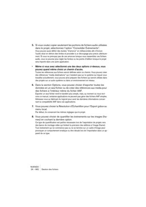 Page 682NUENDO
29 – 682 Gestion des fichiers
5.Si vous voulez copier seulement les portions de fichiers audio utilisées 
dans le projet, sélectionnez l’option “Consolider Événements”.
Vous pouvez aussi définir des durées “d’amorce” en millisecondes afin d’inclure 
l’audio situé en dehors des limites et procéder à un découpage plus précis ultérieure-
ment. Si vous ne prévoyez pas de ces amorces lorsque vous rassemblez ces fichiers 
audio, vous ne pourrez plus régler les fondus ou les points d’édition lorsque le...