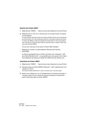 Page 684NUENDO
29 – 684 Gestion des fichiers
Exporter des fichiers AES31
1.Sélectionnez “AES31…” dans le sous-menu Exporter du menu Fichier.
2.Sélectionnez un nom et un endroit pour le nouveau fichier et cliquez 
sur Enregistrer.
Le fichier exporté contiendra toutes les données de Pistes Audio, dont les références 
aux fichiers audio. Si un des événements audio de votre projet comporte des fondus 
en temps réel (définis à l’aide des poignées de l’événement), ils seront automatique-
ment convertis en fichiers de...