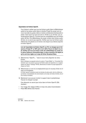 Page 688NUENDO
29 – 688 Gestion des fichiers
Exportation de fichiers OpenTL 
Tout d’abord, vérifiez que tous les fichiers audio (dans la Bibliothèque 
audio) et les pistes audio (dans la fenêtre Projet) du projet sont en 
mono (scindez les pistes stéréo et stéréo entrelacées (interleaved) en 
pistes “dual mono”) et que tout est en 16 bits ou en 24 bits. Les ca-
ractéristiques OpenTL n’incluent pas de compatibilité avec les fichiers 
audio 32 bits. Si la Bibliothèque du projet contient des fichiers audio 
32...