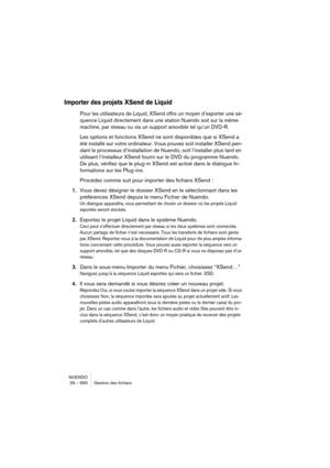 Page 690NUENDO
29 – 690 Gestion des fichiers
Importer des projets XSend de Liquid
Pour les utilisateurs de Liquid, XSend offre un moyen d’exporter une sé-
quence Liquid directement dans une station Nuendo soit sur la même 
machine, par réseau ou via un support amovible tel qu’un DVD-R.
Les options et fonctions XSend ne sont disponibles que si XSend a 
été installé sur votre ordinateur. Vous pouvez soit installer XSend pen-
dant le processus d’installation de Nuendo, soit l’installer plus tard en 
utilisant...