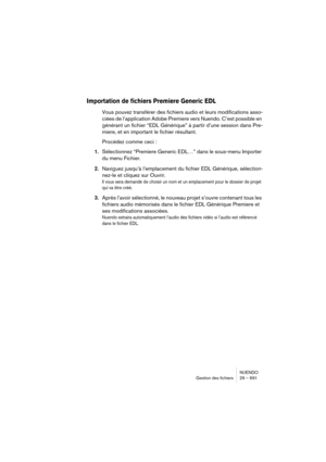 Page 691NUENDO
Gestion des fichiers 29 – 691
Importation de fichiers Premiere Generic EDL
Vous pouvez transférer des fichiers audio et leurs modifications asso-
ciées de l’application Adobe Premiere vers Nuendo. C’est possible en 
générant un fichier “EDL Générique” à partir d’une session dans Pre-
miere, et en important le fichier résultant. 
Procédez comme ceci :
1.Sélectionnez “Premiere Generic EDL…” dans le sous-menu Importer 
du menu Fichier.
2.Naviguez jusqu’à l’emplacement du fichier EDL Générique,...