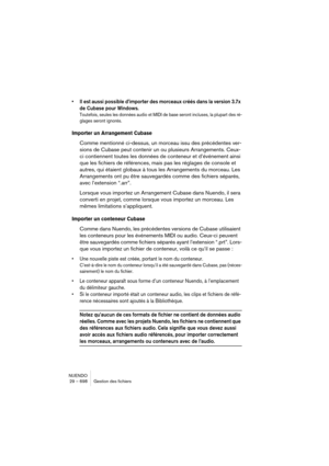 Page 698NUENDO
29 – 698 Gestion des fichiers
•Il est aussi possible d’importer des morceaux créés dans la version 3.7x 
de Cubase pour Windows.
Toutefois, seules les données audio et MIDI de base seront incluses, la plupart des ré-
glages seront ignorés.
Importer un Arrangement Cubase 
Comme mentionné ci-dessus, un morceau issu des précédentes ver-
sions de Cubase peut contenir un ou plusieurs Arrangements. Ceux-
ci contiennent toutes les données de conteneur et d’événement ainsi 
que les fichiers de références,...