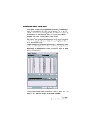 Page 699NUENDO
Gestion des fichiers 29 – 699
Importer des plages de CD audio
Vous pouvez importer des données audio provenant de plages de CD 
audio, afin de les utiliser dans des projets Nuendo. Pour ce faire, il 
suffit de sélectionner l’option “Importer CD Audio” depuis le menu Bi-
bliothèque (ou en sélectionnant l’option “L’Audio d’un CD Audio…” 
depuis le sous-menu Importer dans le menu Fichier).
•Si la fenêtre Projet est active, la (les) plage(s) du CD audio importée(s) 
seront insérées sur la piste audio...