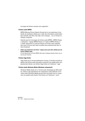 Page 704NUENDO
29 – 704 Gestion des fichiers
Les types de fichiers suivants sont supportés :
Fichiers audio MPEG
MPEG (Moving Picture Experts Group) est le nom générique d’une 
famille de standards utilisés pour coder des informations audio/vidéo 
(par exemple, des films, des clips, de la musique…) en un format nu-
mérique comprimé.
Nuendo peut lire trois types de fichiers audio MPEG : MPEG Niveau 
1 (extension *.mpeg), MPEG Niveau 2 (*.mp2) et MPEG Niveau 3 
(*.mp3). Aujourd’hui, le mp3 est devenu le format le...