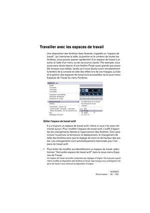 Page 709NUENDO
Personnaliser 30 – 709
Travailler avec les espaces de travail
Une disposition des fenêtres dans Nuendo s’appelle un “espace de 
travail”, qui mémorise la taille, la position et le contenu de toutes les 
fenêtres, vous pouvez passer rapidement d’un espace de travail à un 
autre, à l’aide d’un menu ou de raccourcis clavier. Par exemple, vous 
aurez sans doute besoin d’une fenêtre Projet aussi grande que possi-
ble lorsque vous éditez, tandis qu’il vous faudra ouvrir simultanément 
la fenêtre de la...