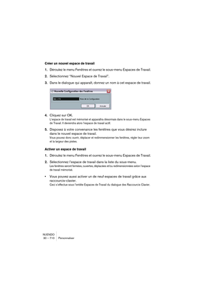 Page 710NUENDO
30 – 710 Personnaliser
Créer un nouvel espace de travail
1.Déroulez le menu Fenêtres et ouvrez le sous-menu Espaces de Travail.
2.Sélectionnez “Nouvel 
Espace de Travail”.
3.Dans le dialogue qui apparaît, donnez un nom à cet espace de travail.
4.Cliquez sur OK.
L’espace de travail est mémorisé et apparaîtra désormais dans le sous-menu Espaces 
de Travail. Il deviendra alors l’espace de travail actif.
5.Disposez à votre convenance les fenêtres que vous désirez inclure 
dans le nouvel 
espace de...