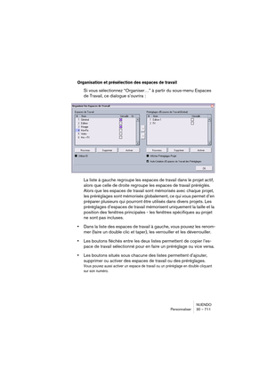 Page 711NUENDO
Personnaliser 30 – 711
Organisation et présélection des espaces de travail
Si vous sélectionnez “Organiser…” à partir du sous-menu Espaces 
de Travail, ce dialogue s’ouvrira :
La liste à gauche regroupe les espaces de travail dans le projet actif, 
alors que celle de droite regroupe les espaces de travail préréglés. 
Alors que les espaces de travail sont mémorisés avec chaque projet, 
les préréglages sont mémorisés globalement, ce qui vous permet d’en 
préparer plusieurs qui pourront être utilisés...