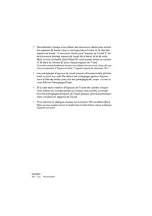 Page 712NUENDO
30 – 712 Personnaliser
•Normalement, lorsque vous utiliser des raccourcis clavier pour activer 
les espaces de travail, ceux-ci correspondre à l’ordre de la liste des 
espace de travail - le raccourci clavier pour “espace de Travail 1” sé-
lectionnera le premier espace de travail de la lise et ainsi de suite. 
Mais, si vous cochez la case Utiliser ID, vous pouvez entrer un numéro 
(1-9) dans la colonne ID pour chaque espace de Travail. 
Ce numéro servira de référence lorsque vous utiliserez les...