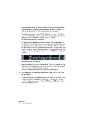 Page 714NUENDO
30 – 714 Personnaliser
Le dialogue est divisé en deux colonnes. La colonne de gauche affi-
che les éléments actuellement visibles dans la palette Transport, et 
celle de droite affiche les éléments actuellement masqués.
•Vous pouvez changer le statut Affiché/Caché en cours en sélection-
nant les éléments d’une colonne et en les déplaçant dans la colonne 
opposée grâce aux boutons fléchés situés au centre.
Les changements s’appliquent directement.
•En sélectionnant des éléments de la colonne...