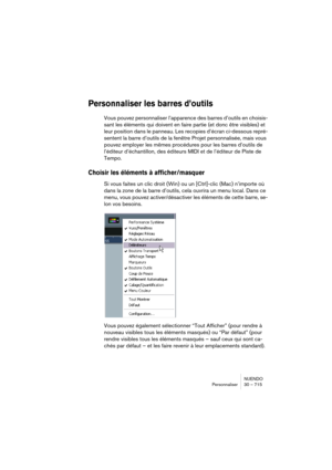 Page 715NUENDO
Personnaliser 30 – 715
Personnaliser les barres d’outils
Vous pouvez personnaliser l’apparence des barres d’outils en choisis-
sant les éléments qui doivent en faire partie (et donc être visibles) et 
leur position dans le panneau. Les recopies d’écran ci-dessous repré-
sentent la barre d’outils de la fenêtre Projet personnalisée, mais vous 
pouvez employer les mêmes procédures pour les barres d’outils de 
l’éditeur d’échantillon, des éditeurs MIDI et de l’éditeur de Piste de 
Tempo.
Choisir les...