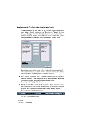 Page 716NUENDO
30 – 716 Personnaliser
Le dialogue de Configuration des barres d’outils
Si vous faites un clic droit (Win) ou un [Ctrl]-clic (Mac) n’importe où 
dans la barre d’outils et sélectionnez “Configurer…” à partir du menu 
local, un dialogue s’ouvrira, dans lequel vous pourrez aussi définir 
l’emplacement de chaque élément dans la barre d’outils ainsi que mé-
moriser/rappeler différentes configurations de la barre d’outils.
Le dialogue est divisé en deux colonnes. La colonne de gauche affi-
che les...