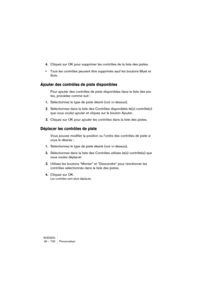 Page 720NUENDO
30 – 720 Personnaliser
4.Cliquez sur OK pour supprimer les contrôles de la liste des pistes.
•Tous les contrôles peuvent être supprimés sauf les boutons Muet et 
Solo.
Ajouter des contrôles de piste disponibles
Pour ajouter des contrôles de piste disponibles dans la liste des pis-
tes, procédez comme suit : 
1.Sélectionnez le type de piste désiré (voir ci-dessus).
2.Sélectionnez dans la liste des Contrôles disponibles le(s) contrôle(s) 
que vous voulez ajouter et cliquez sur le bouton Ajouter....